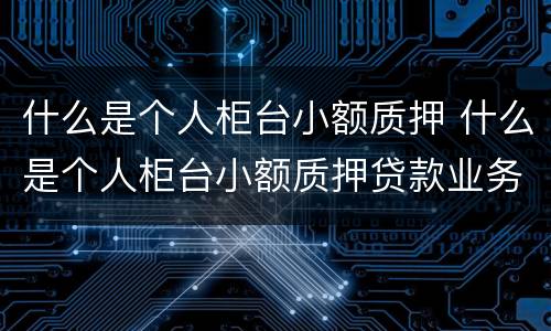 什么是个人柜台小额质押 什么是个人柜台小额质押贷款业务