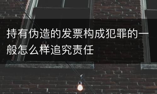 持有伪造的发票构成犯罪的一般怎么样追究责任