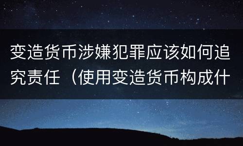 变造货币涉嫌犯罪应该如何追究责任（使用变造货币构成什么罪）