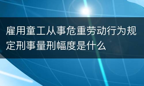 雇用童工从事危重劳动行为规定刑事量刑幅度是什么