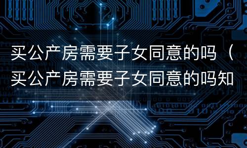 买公产房需要子女同意的吗（买公产房需要子女同意的吗知乎）