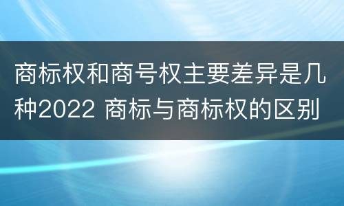 商标权和商号权主要差异是几种2022 商标与商标权的区别