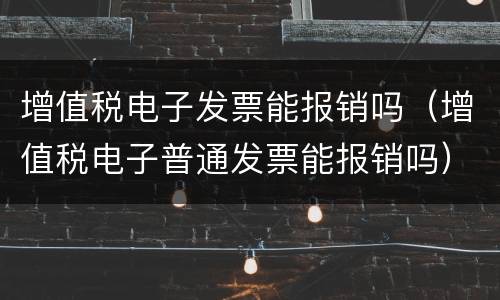增值税电子发票能报销吗（增值税电子普通发票能报销吗）