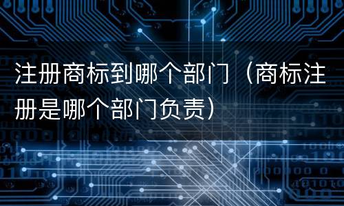 注册商标到哪个部门（商标注册是哪个部门负责）
