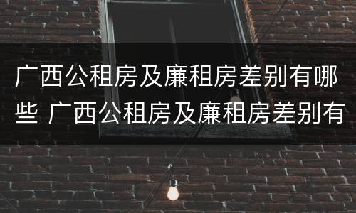 广西公租房及廉租房差别有哪些 广西公租房及廉租房差别有哪些地方