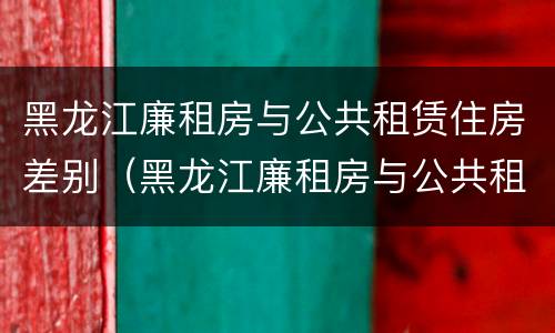 黑龙江廉租房与公共租赁住房差别（黑龙江廉租房与公共租赁住房差别大吗）