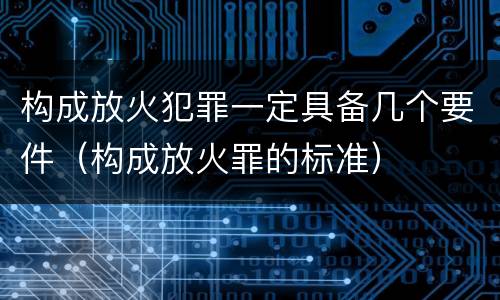 构成放火犯罪一定具备几个要件（构成放火罪的标准）