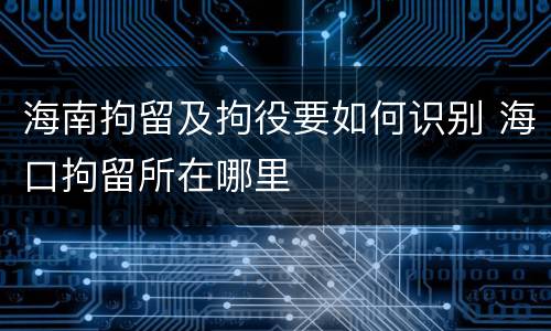 海南拘留及拘役要如何识别 海口拘留所在哪里