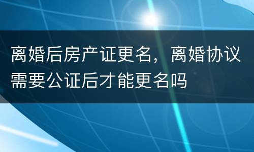 离婚后房产证更名，离婚协议需要公证后才能更名吗