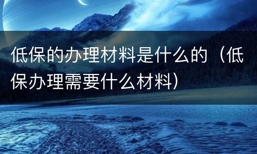 低保的办理材料是什么的（低保办理需要什么材料）