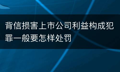 背信损害上市公司利益构成犯罪一般要怎样处罚