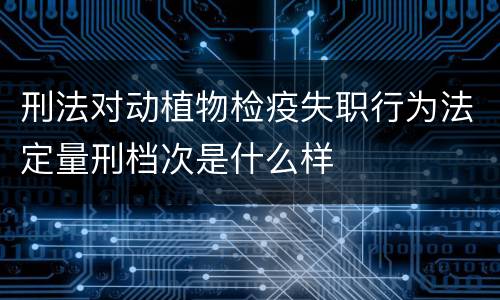 刑法对动植物检疫失职行为法定量刑档次是什么样