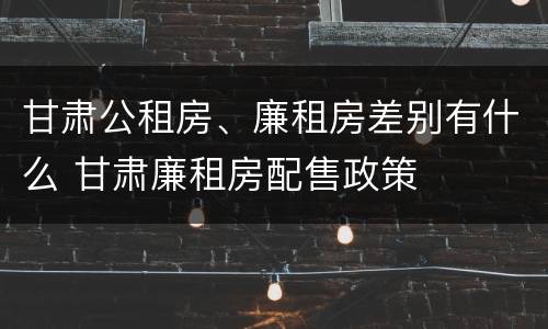 甘肃公租房、廉租房差别有什么 甘肃廉租房配售政策
