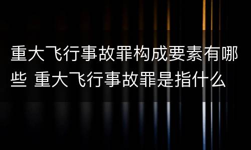 重大飞行事故罪构成要素有哪些 重大飞行事故罪是指什么