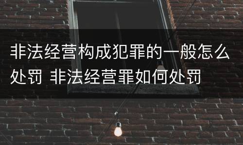非法经营构成犯罪的一般怎么处罚 非法经营罪如何处罚