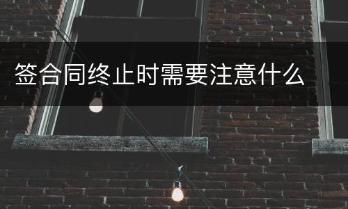 签合同终止时需要注意什么