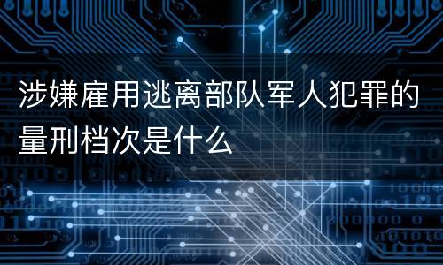 涉嫌雇用逃离部队军人犯罪的量刑档次是什么