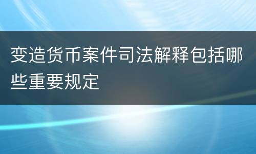 变造货币案件司法解释包括哪些重要规定