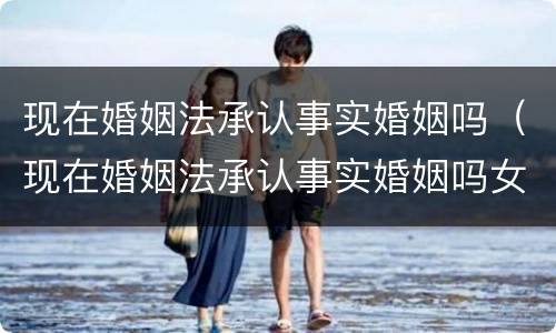 现在婚姻法承认事实婚姻吗（现在婚姻法承认事实婚姻吗女方）
