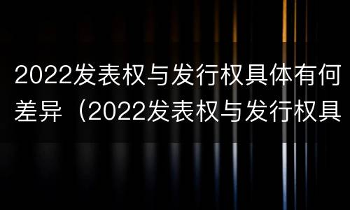 2022发表权与发行权具体有何差异（2022发表权与发行权具体有何差异呢）