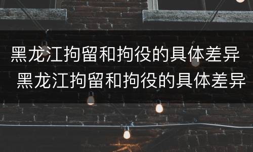 黑龙江拘留和拘役的具体差异 黑龙江拘留和拘役的具体差异在哪