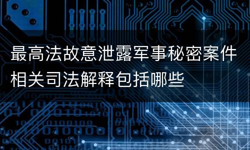 最高法故意泄露军事秘密案件相关司法解释包括哪些