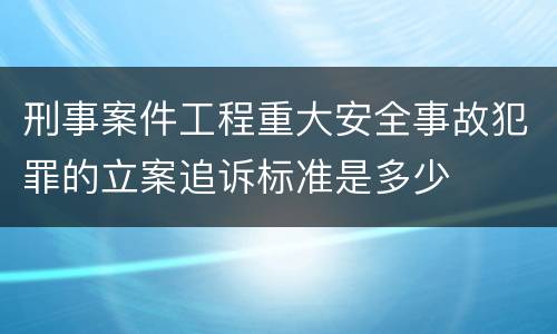 刑事案件工程重大安全事故犯罪的立案追诉标准是多少