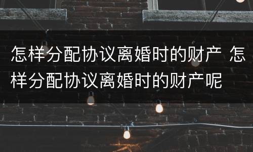 怎样分配协议离婚时的财产 怎样分配协议离婚时的财产呢