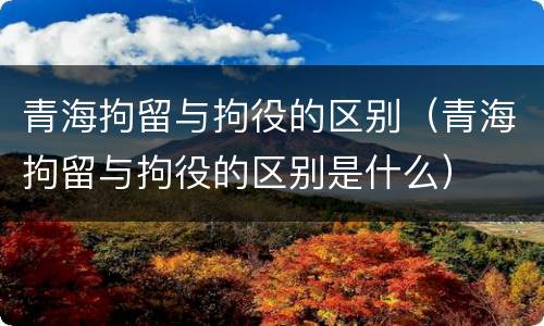 青海拘留与拘役的区别（青海拘留与拘役的区别是什么）