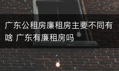 广东公租房廉租房主要不同有啥 广东有廉租房吗