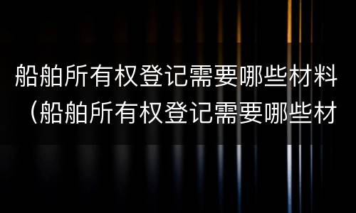 船舶所有权登记需要哪些材料（船舶所有权登记需要哪些材料和手续）