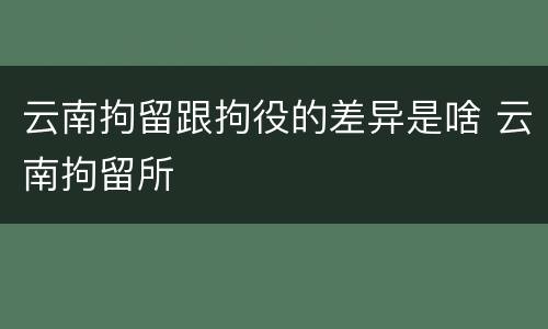 云南拘留跟拘役的差异是啥 云南拘留所