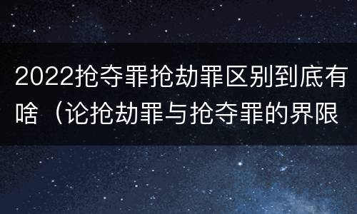 2022抢夺罪抢劫罪区别到底有啥（论抢劫罪与抢夺罪的界限）