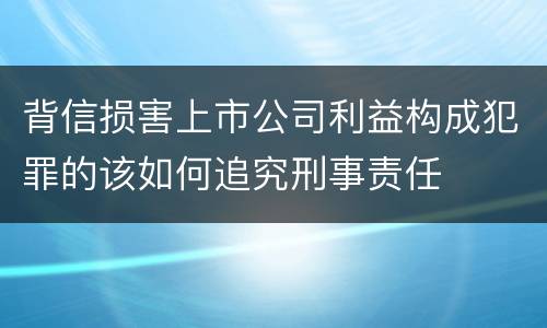 背信损害上市公司利益构成犯罪的该如何追究刑事责任