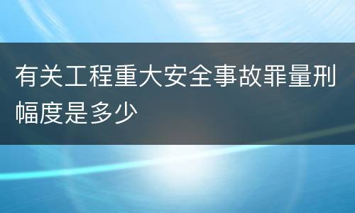 有关工程重大安全事故罪量刑幅度是多少