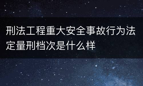 刑法工程重大安全事故行为法定量刑档次是什么样