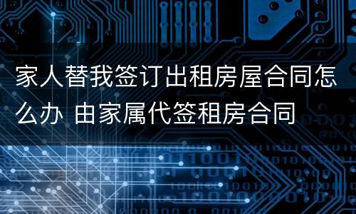 家人替我签订出租房屋合同怎么办 由家属代签租房合同