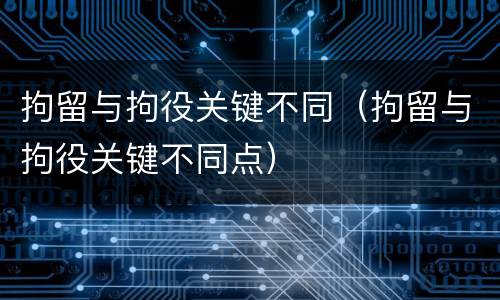 拘留与拘役关键不同（拘留与拘役关键不同点）