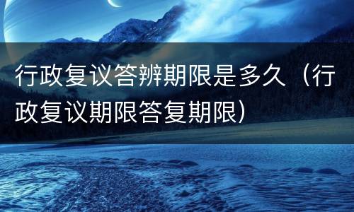 行政复议答辨期限是多久（行政复议期限答复期限）