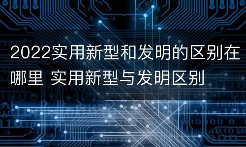 2022实用新型和发明的区别在哪里 实用新型与发明区别