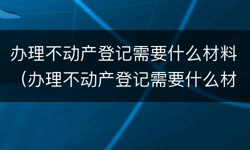 办理不动产登记需要什么材料（办理不动产登记需要什么材料和手续）