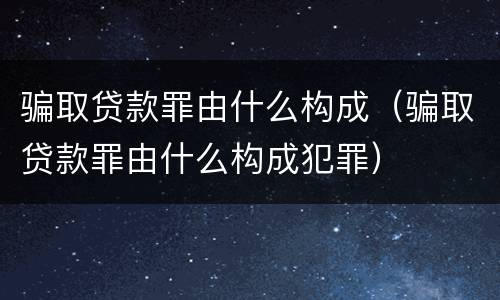 骗取贷款罪由什么构成（骗取贷款罪由什么构成犯罪）