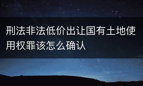 刑法非法低价出让国有土地使用权罪该怎么确认