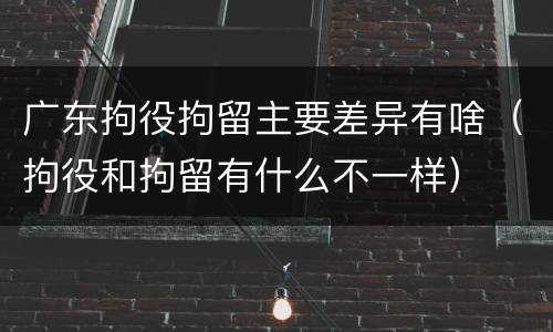 广东拘役拘留主要差异有啥（拘役和拘留有什么不一样）