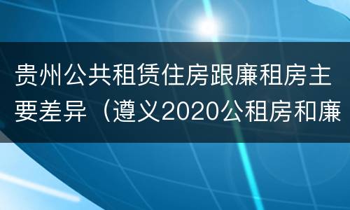 贵州公共租赁住房跟廉租房主要差异（遵义2020公租房和廉租房）
