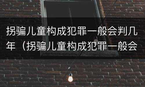 拐骗儿童构成犯罪一般会判几年（拐骗儿童构成犯罪一般会判几年呢）
