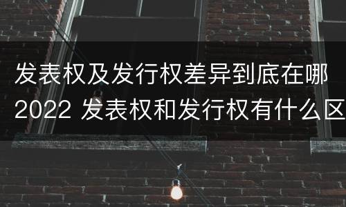 发表权及发行权差异到底在哪2022 发表权和发行权有什么区别
