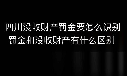 四川没收财产罚金要怎么识别 罚金和没收财产有什么区别