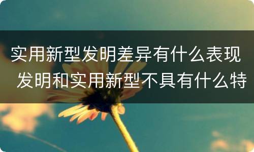 实用新型发明差异有什么表现 发明和实用新型不具有什么特性