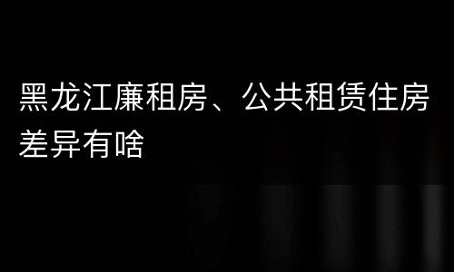 黑龙江廉租房、公共租赁住房差异有啥